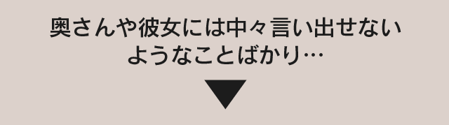 奥さんや彼女には中々言い出せないようなことばかり…