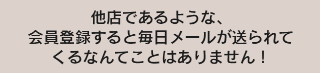 他店であるような、会員登録すると毎日メールが送られてくるなんてことはありません！